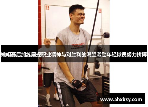 姚明赛后加练展现职业精神与对胜利的渴望激励年轻球员努力拼搏