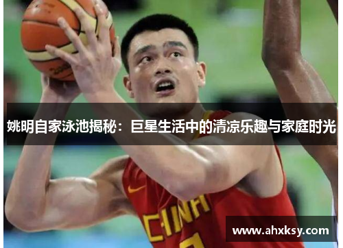 姚明自家泳池揭秘：巨星生活中的清凉乐趣与家庭时光