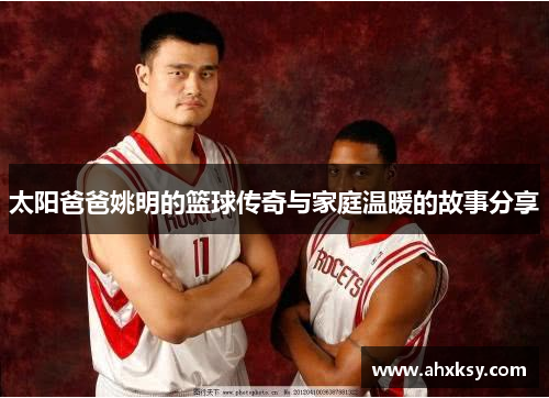 太阳爸爸姚明的篮球传奇与家庭温暖的故事分享