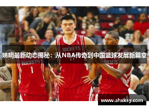 姚明最新动态揭秘：从NBA传奇到中国篮球发展新篇章