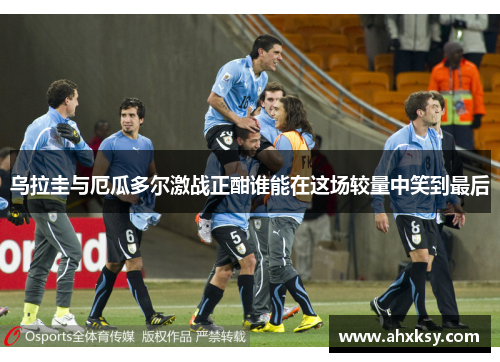 乌拉圭与厄瓜多尔激战正酣谁能在这场较量中笑到最后